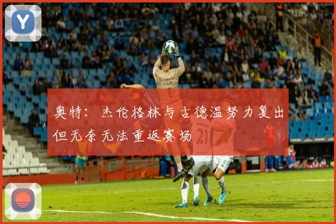 奥特：杰伦格林与古德温努力复出但无奈无法重返赛场