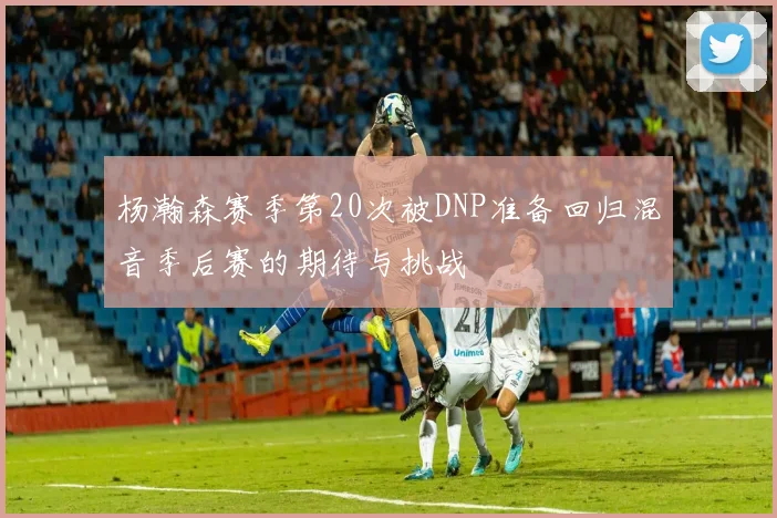 杨瀚森赛季第20次被DNP准备回归混音季后赛的期待与挑战