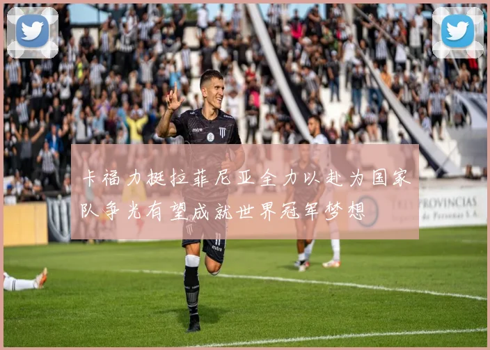 卡福力挺拉菲尼亚全力以赴为国家队争光有望成就世界冠军梦想
