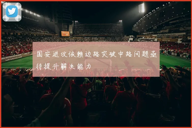 国安进攻依赖边路突破中路问题亟待提升解决能力