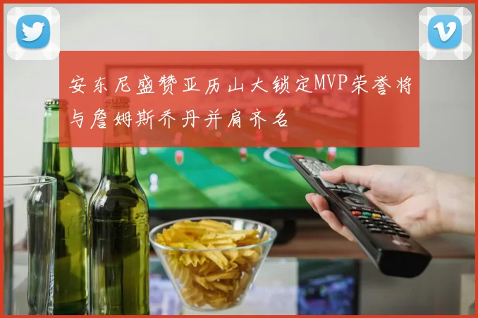 安东尼盛赞亚历山大锁定MVP荣誉将与詹姆斯乔丹并肩齐名